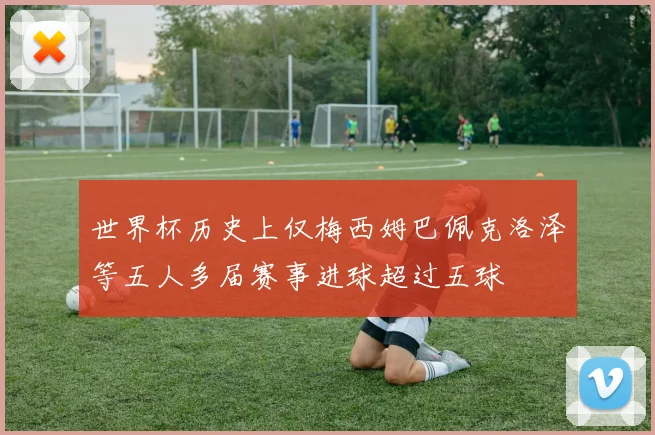 世界杯历史上仅梅西姆巴佩克洛泽等五人多届赛事进球超过五球