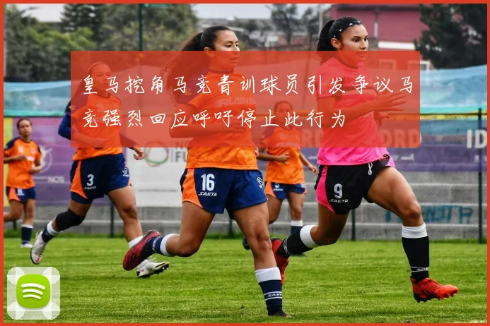 皇马挖角马竞青训球员引发争议马竞强烈回应呼吁停止此行为
