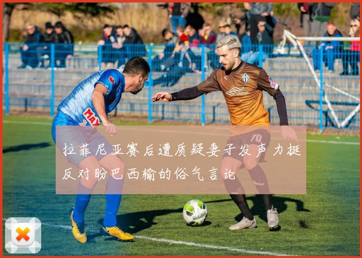拉菲尼亚赛后遭质疑妻子发声力挺反对盼巴西输的俗气言论